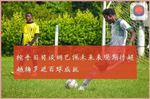 枪手旧将谈姆巴佩未来表现期待超越梅罗进百球成就