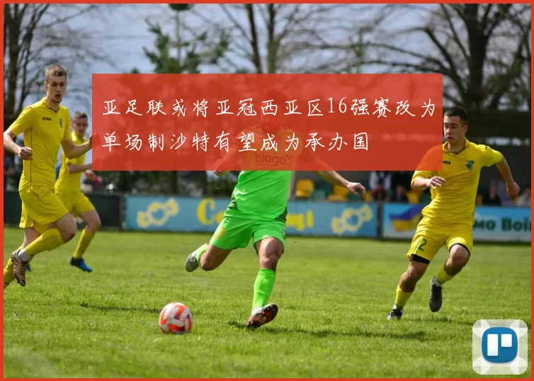 亚足联或将亚冠西亚区16强赛改为单场制沙特有望成为承办国
