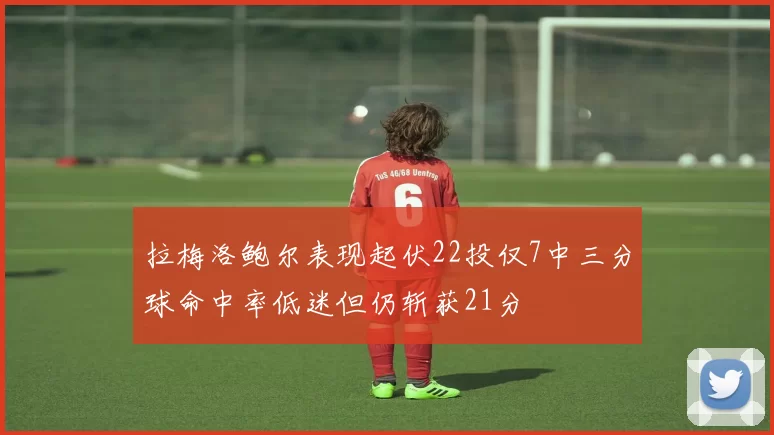 拉梅洛鲍尔表现起伏22投仅7中三分球命中率低迷但仍斩获21分