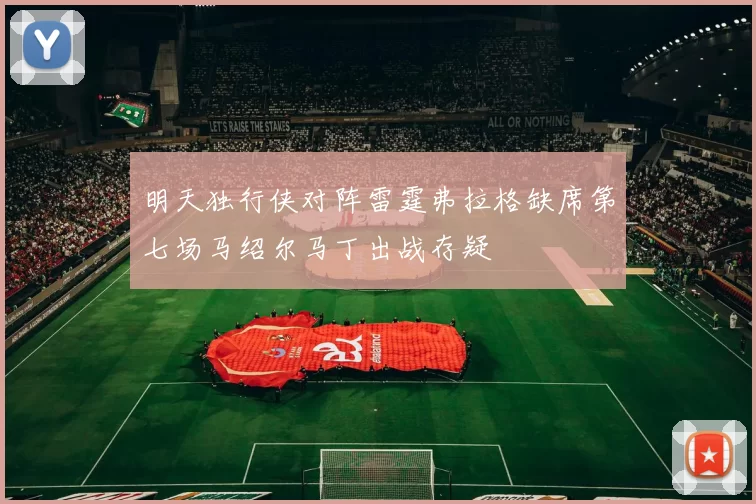 明天独行侠对阵雷霆弗拉格缺席第七场马绍尔马丁出战存疑