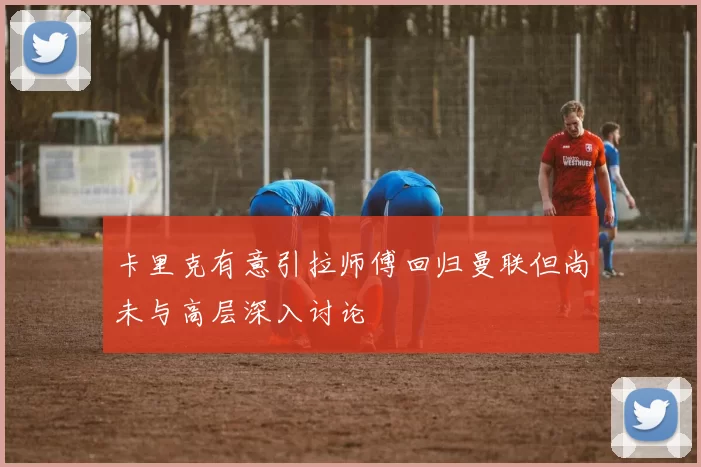 卡里克有意引拉师傅回归曼联但尚未与高层深入讨论