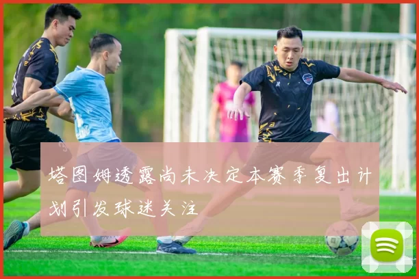 塔图姆透露尚未决定本赛季复出计划引发球迷关注