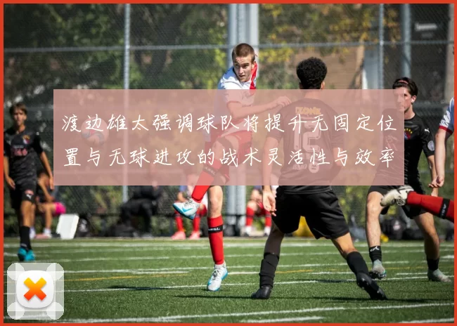 渡边雄太强调球队将提升无固定位置与无球进攻的战术灵活性与效率