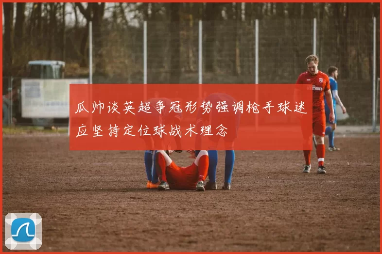 瓜帅谈英超争冠形势强调枪手球迷应坚持定位球战术理念