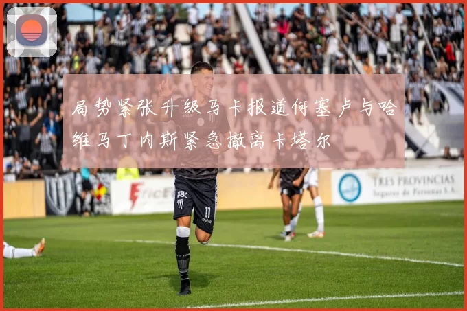 局势紧张升级马卡报道何塞卢与哈维马丁内斯紧急撤离卡塔尔