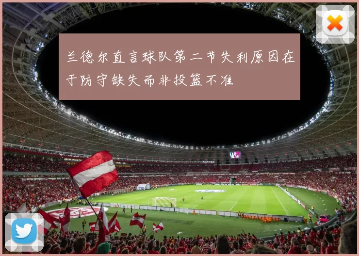 兰德尔直言球队第二节失利原因在于防守缺失而非投篮不准