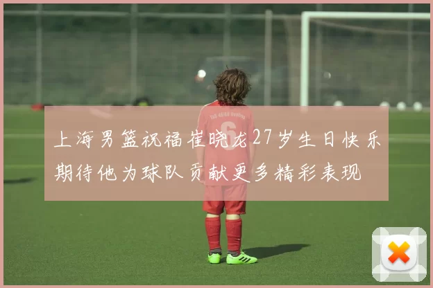 上海男篮祝福崔晓龙27岁生日快乐期待他为球队贡献更多精彩表现