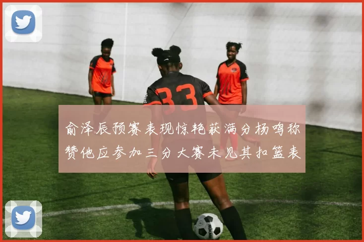 俞泽辰预赛表现惊艳获满分杨鸣称赞他应参加三分大赛未见其扣篮表现