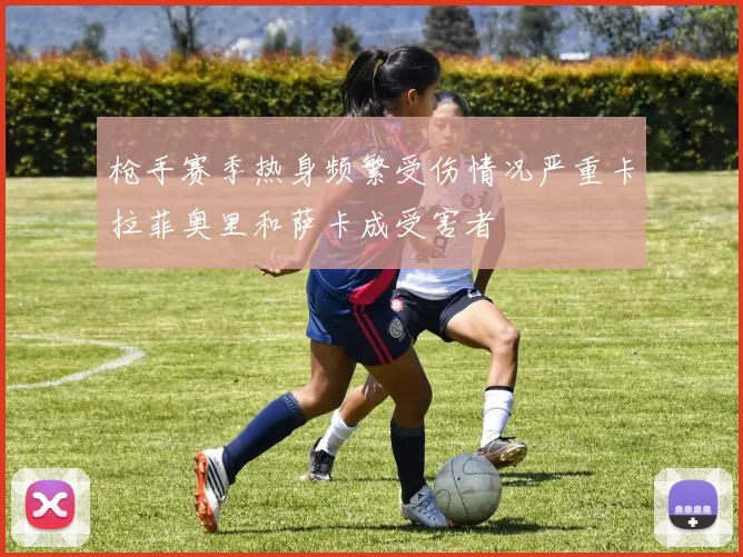 枪手赛季热身频繁受伤情况严重卡拉菲奥里和萨卡成受害者