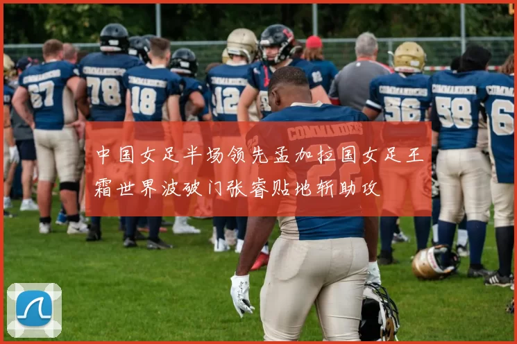 中国女足半场领先孟加拉国女足王霜世界波破门张睿贴地斩助攻