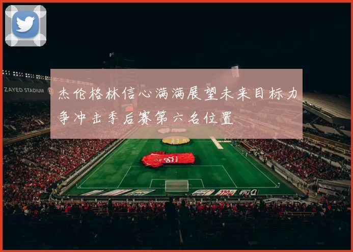 杰伦格林信心满满展望未来目标力争冲击季后赛第六名位置