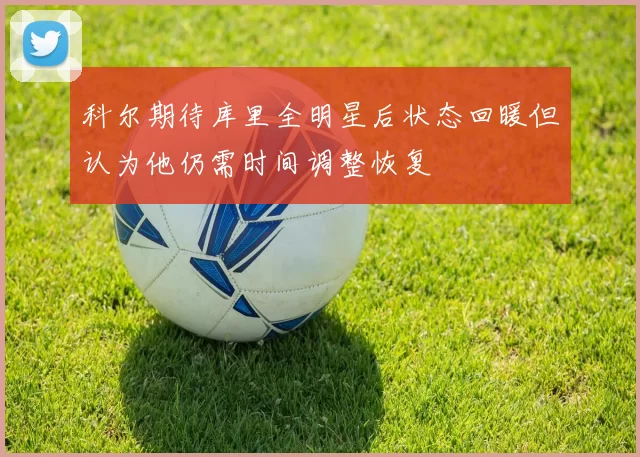 科尔期待库里全明星后状态回暖但认为他仍需时间调整恢复
