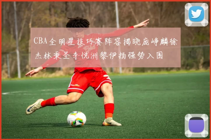 CBA全明星技巧赛阵容揭晓庞峥麟徐杰林秉圣李悦洲黎伊扬强势入围
