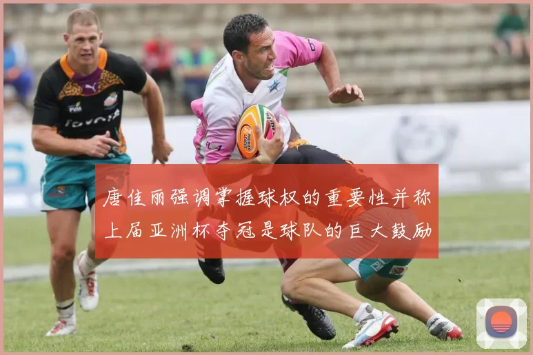 唐佳丽强调掌握球权的重要性并称上届亚洲杯夺冠是球队的巨大鼓励