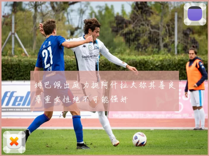 姆巴佩出庭力挺阿什拉夫称其善良尊重女性绝不可能强奸