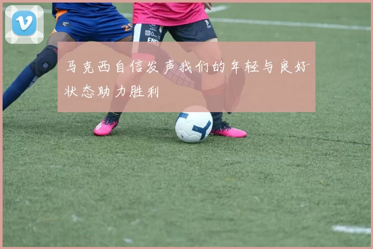 马克西自信发声我们的年轻与良好状态助力胜利